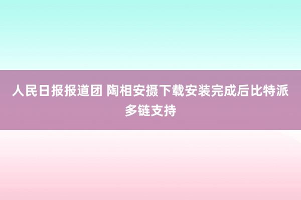 人民日报报道团 陶相安摄下载安装完成后比特派多链支持